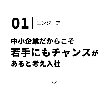 01 エンジニア 中小企業だからこそ若手にもチャンスがあると考え入社
