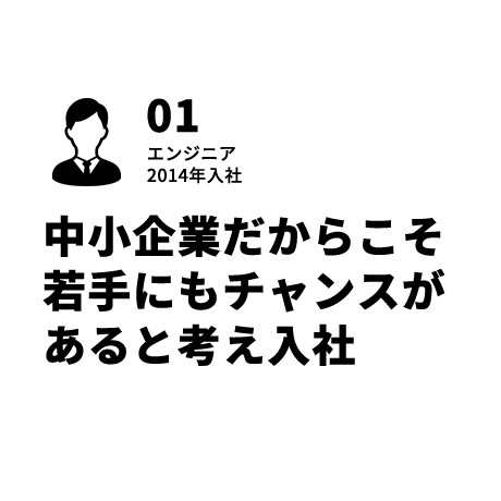 01 エンジニア 中小企業だからこそ若手にもチャンスがあると考え入社